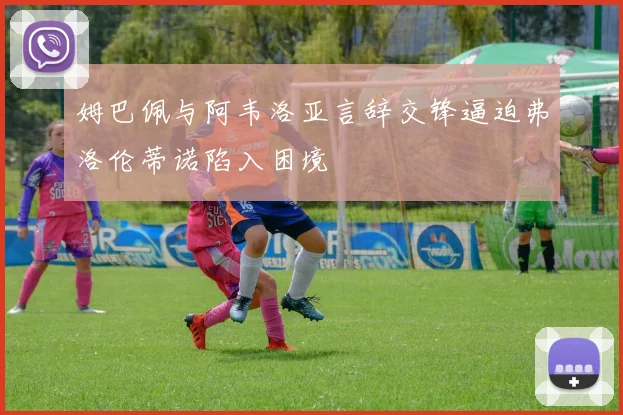 姆巴佩与阿韦洛亚言辞交锋逼迫弗洛伦蒂诺陷入困境