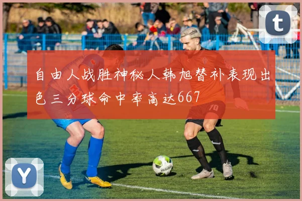 自由人战胜神秘人韩旭替补表现出色三分球命中率高达667