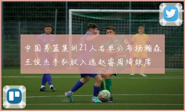 中国男篮集训21人名单公布杨瀚森王俊杰李弘权入选赵睿周琦缺席
