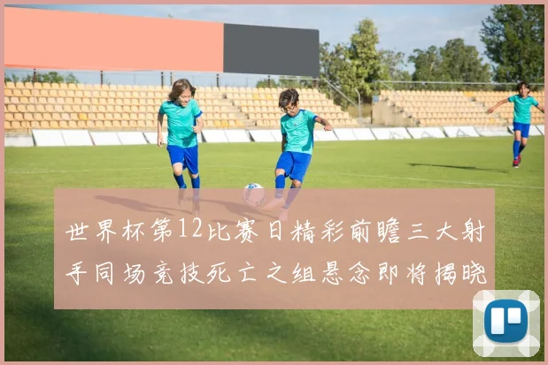 世界杯第12比赛日精彩前瞻三大射手同场竞技死亡之组悬念即将揭晓