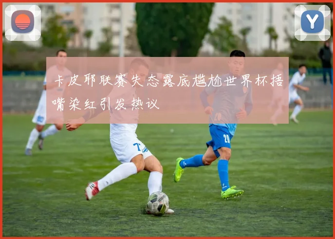 卡皮耶联赛失态露底尴尬世界杯捂嘴染红引发热议