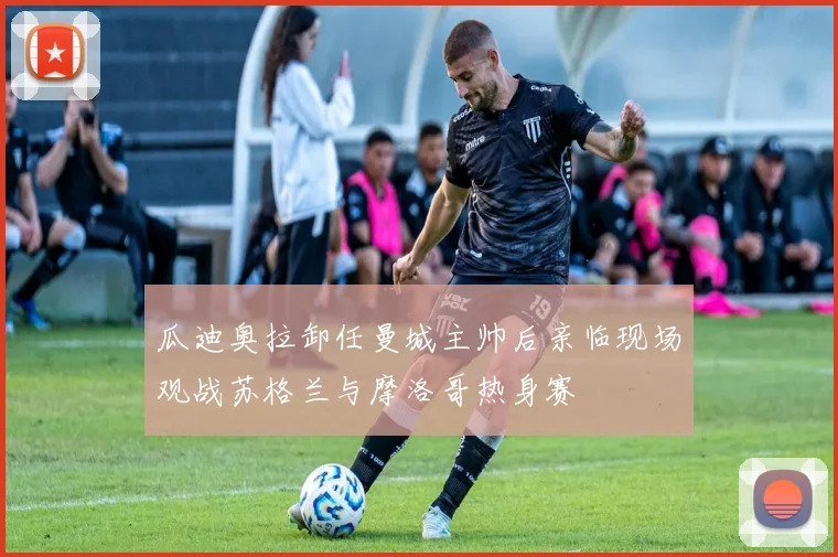 瓜迪奥拉卸任曼城主帅后亲临现场观战苏格兰与摩洛哥热身赛