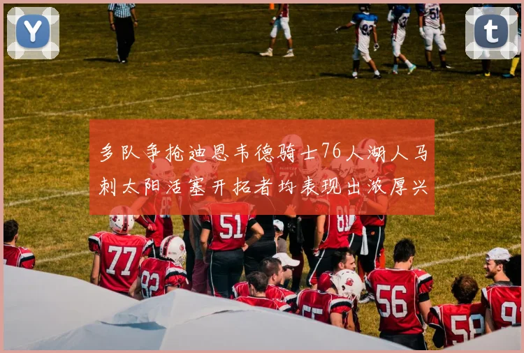 多队争抢迪恩韦德骑士76人湖人马刺太阳活塞开拓者均表现出浓厚兴趣