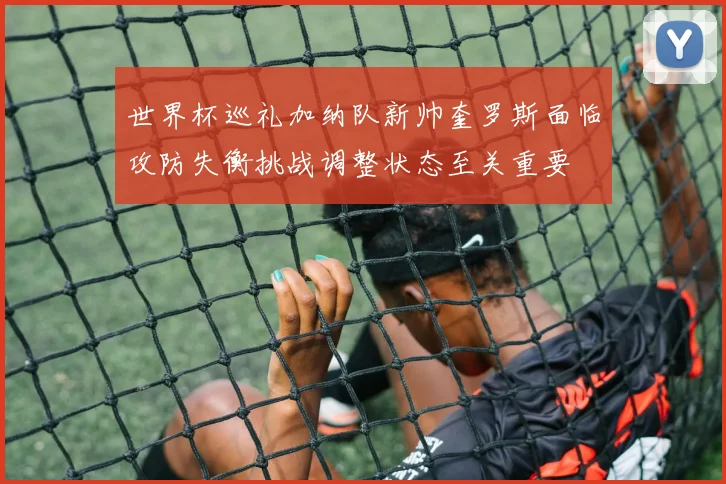 世界杯巡礼加纳队新帅奎罗斯面临攻防失衡挑战调整状态至关重要