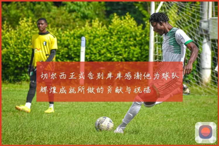 切尔西正式告别库库感谢他为球队辉煌成就所做的贡献与祝福