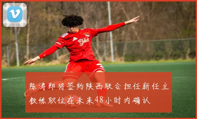 陈涛即将签约陕西联合担任新任主教练职位在未来48小时内确认
