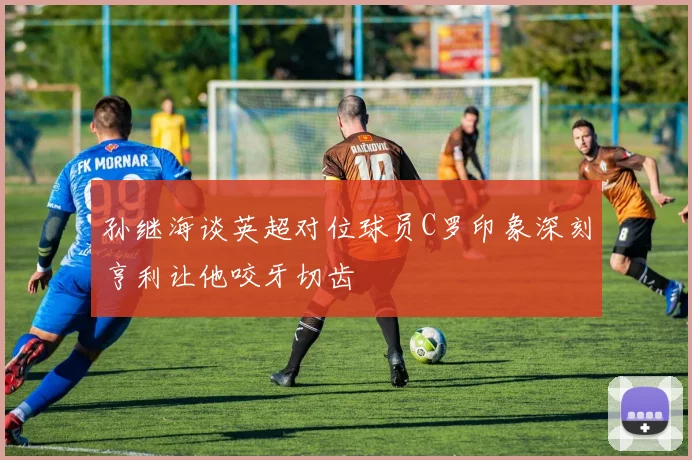 孙继海谈英超对位球员C罗印象深刻亨利让他咬牙切齿