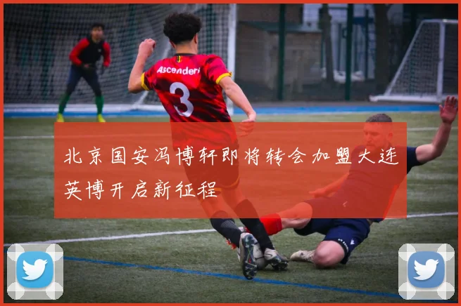 北京国安冯博轩即将转会加盟大连英博开启新征程