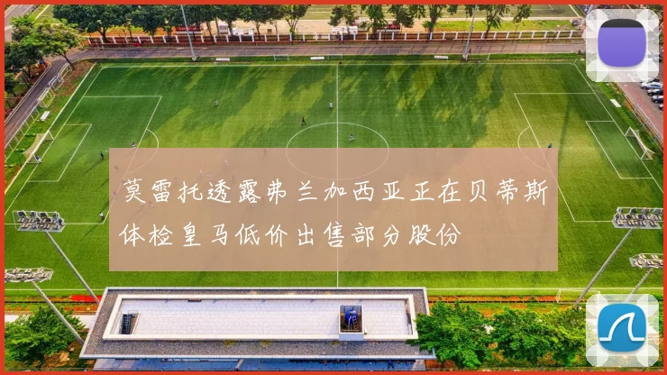 莫雷托透露弗兰加西亚正在贝蒂斯体检皇马低价出售部分股份
