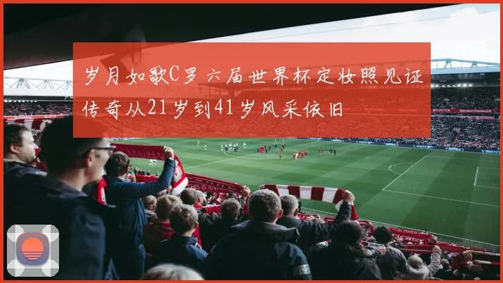岁月如歌C罗六届世界杯定妆照见证传奇从21岁到41岁风采依旧