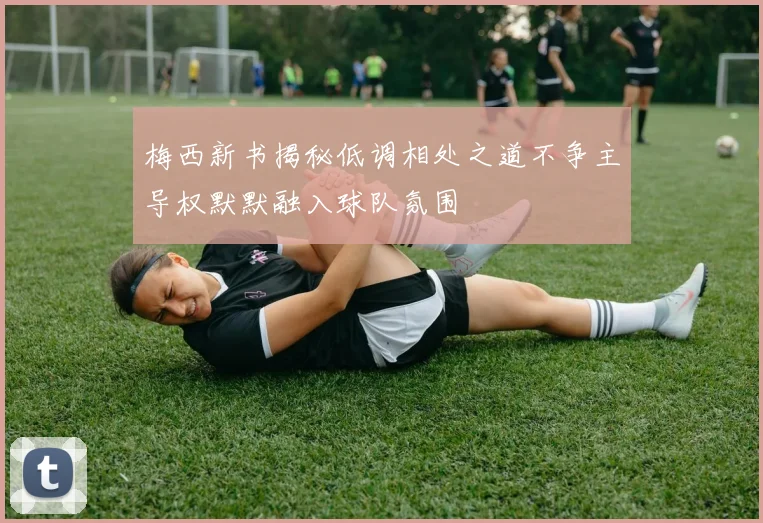 梅西新书揭秘低调相处之道不争主导权默默融入球队氛围