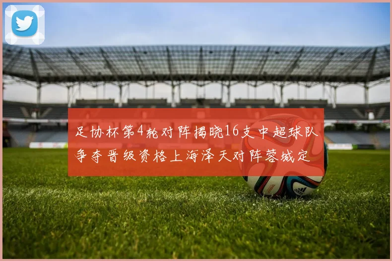 足协杯第4轮对阵揭晓16支中超球队争夺晋级资格上海泽天对阵蓉城定于6月20日19时30分