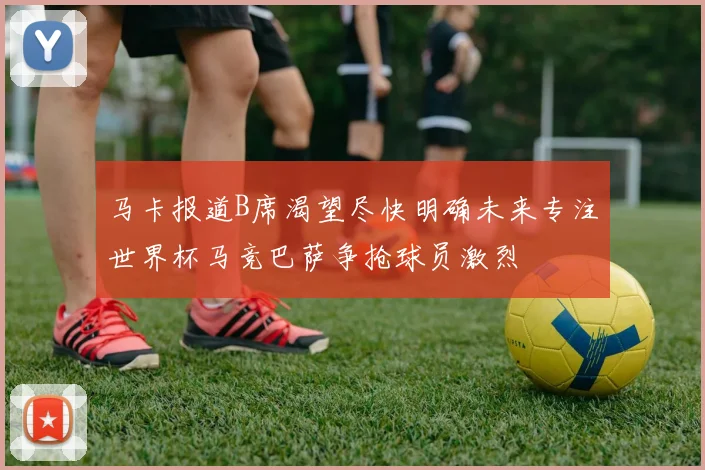 马卡报道B席渴望尽快明确未来专注世界杯马竞巴萨争抢球员激烈