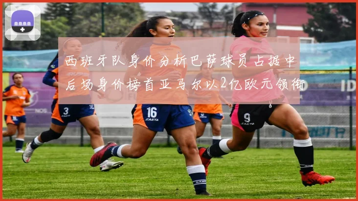 西班牙队身价分析巴萨球员占据中后场身价榜首亚马尔以2亿欧元领衔