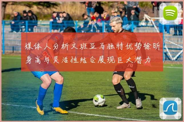 媒体人分析文班亚马独特优势徐昕身高与灵活性结合展现巨大潜力
