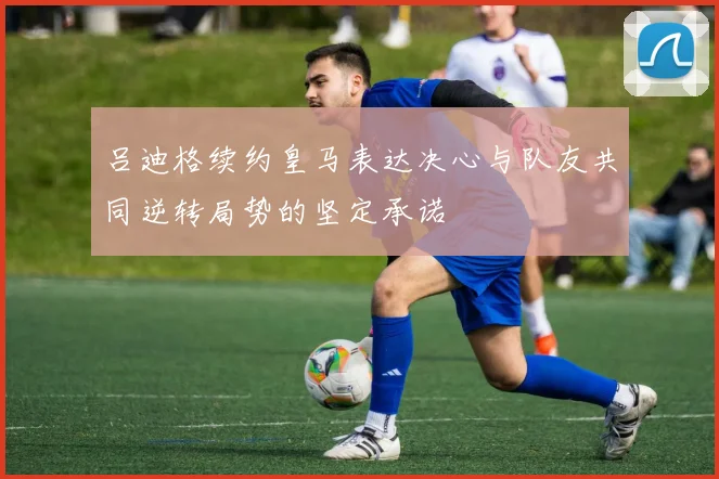 吕迪格续约皇马表达决心与队友共同逆转局势的坚定承诺