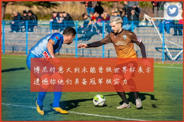 博尼对意大利未能晋级世界杯表示遗憾称他们具备冠军级实力