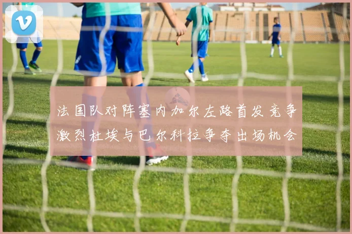 法国队对阵塞内加尔左路首发竞争激烈杜埃与巴尔科拉争夺出场机会