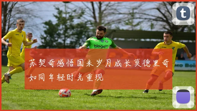 苏契奇感悟国米岁月成长莫德里奇如同年轻时光重现