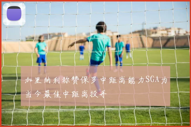 加里纳利称赞保罗中距离能力SGA为当今最佳中距离投手
