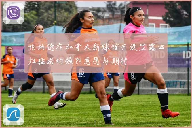 伦纳德在加拿大新球馆开设显露回归猛龙的强烈意愿与期待